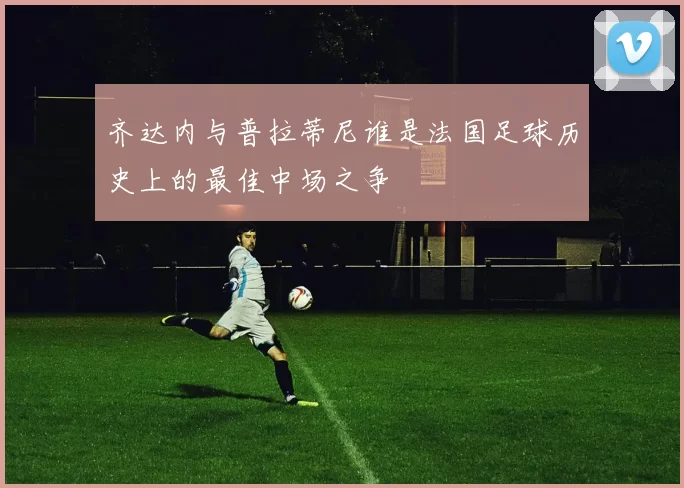 齐达内与普拉蒂尼谁是法国足球历史上的最佳中场之争