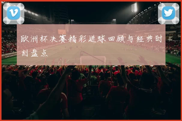 欧洲杯决赛精彩进球回顾与经典时刻盘点