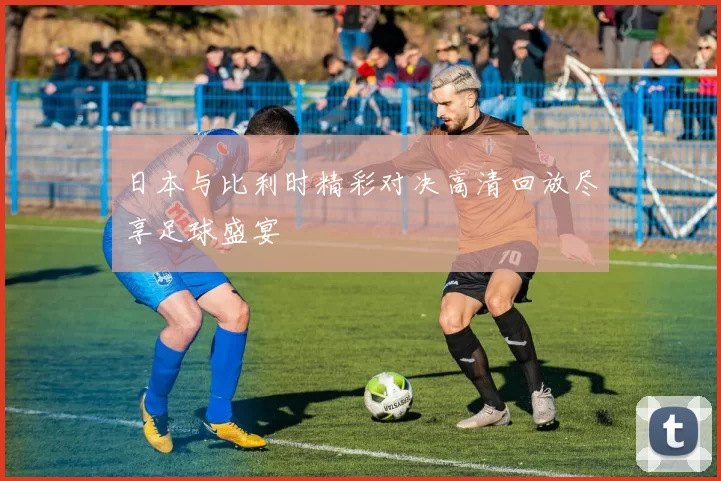 日本与比利时精彩对决高清回放尽享足球盛宴