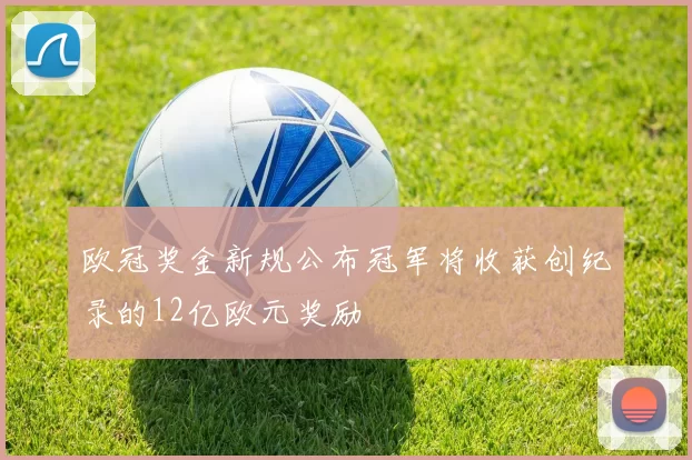 欧冠奖金新规公布冠军将收获创纪录的12亿欧元奖励