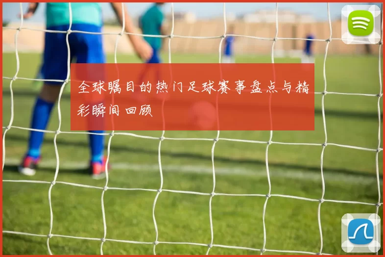 全球瞩目的热门足球赛事盘点与精彩瞬间回顾
